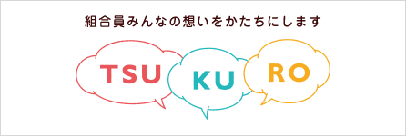 組合員みんなの想いをかたちにします－TSUKURO　つくろ